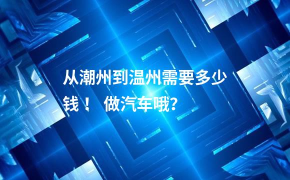 从潮州到温州需要多少钱 ！ 做汽车哦？